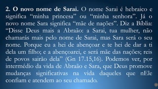 2. O novo nome de Sarai. O nome Sarai é hebraico e
significa “minha princesa” ou “minha senhora”. Já o
novo nome Sara significa “mãe de nações”. Diz a Bíblia:
“Disse Deus mais a Abraão: a Sarai, tua mulher, não
chamarás mais pelo nome de Sarai, mas Sara será o seu
nome. Porque eu a hei de abençoar e te hei de dar a ti
dela um filho; e a abençoarei, e será mãe das nações; reis
de povos sairão dela” (Gn 17.15,16). Podemos ver, por
intermédio da vida de Abraão e Sara, que Deus promove
mudanças significativas na vida daqueles que nEle
confiam e atendem ao seu chamado. 13
 