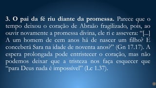 3. O pai da fé riu diante da promessa. Parece que o
tempo deixou o coração de Abraão fragilizado, pois, ao
ouvir novamente a promessa divina, ele ri e assevera: “[...]
A um homem de cem anos há de nascer um filho? E
conceberá Sara na idade de noventa anos?” (Gn 17.17). A
espera prolongada pode entristecer o coração, mas não
podemos deixar que a tristeza nos faça esquecer que
“para Deus nada é impossível” (Lc 1.37).
15
 