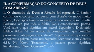 1. O chamado de Deus a Abraão foi especial. O Senhor
confirmou o concerto ou pacto com Abraão de modo muito
solene, logo após fazer a mudança de seu nome (Gn 17.5-8).
Podemos ver, por toda a Bíblia, Deus estabelecendo pactos.
Você sabe o que significa um pacto? Segundo o Dicionário
Bíblico Baker, “é um acordo de compromisso que continha
promessas e obrigações específicas”. A primeira vez que vamos
encontrar a palavra pacto nas Sagradas Escrituras é em Gênesis
6.18. No Novo Testamento, a palavra pacto significa,
literalmente, “Novo Concerto”. ...=>
II. A CONFIRMAÇÃO DO CONCERTO DE DEUS
COM ABRAÃO
18
 
