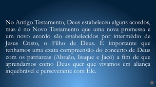 No Antigo Testamento, Deus estabeleceu alguns acordos,
mas é no Novo Testamento que uma nova promessa e
um novo acordo são estabelecidos por intermédio de
Jesus Cristo, o Filho de Deus. É importante que
tenhamos uma exata compreensão do concerto de Deus
com os patriarcas (Abraão, Isaque e Jacó) a fim de que
aprendamos como Deus quer que vivamos em aliança
inquebrável e perseverante com Ele.
19
 