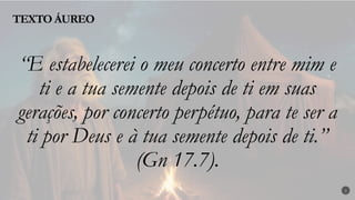 TEXTO ÁUREO
2
“E estabelecerei o meu concerto entre mim e
ti e a tua semente depois de ti em suas
gerações, por concerto perpétuo, para te ser a
ti por Deus e à tua semente depois de ti.”
(Gn 17.7).
 