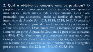 2. Qual o objetivo do concerto com os patriarcas? O
propósito único e supremo era trazer salvação, não apenas a
uma nação (Israel), mas a toda a raça humana. Deus havia
prometido que abençoaria “todas as famílias da terra” por
intermédio de Abraão (Gn 12.3; 18.18; 22.18; 26.4). O concerto
de Deus foi dado ao povo de Israel para que eles pudessem ser
a “luz dos gentios”. Deus nunca teve a intenção de privilegiar
somente um povo. A graça de Deus era e é para todas as nações
(Is 49.6; 42.6). Vemos que esse concerto foi executado com
êxito por meio de Jesus Cristo e seus discípulos, que, depois da
sua ressurreição e ascensão ao céu, transmitiram o Evangelho
por todo o mundo (Lc 2.32; At 13.46,47; Gl 3.8-14).
20
 