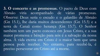 3. O concerto e as promessas. O pacto de Deus com
Abraão viria acompanhado de várias promessas.
Observe: Deus seria o escudo e o galardão de Abraão
(Gn 15.1), lhe daria muitos descendentes (Gn 15.5) e a
terra de Canaã como herança (Gn 15.7). O Senhor
também tem um pacto conosco em Jesus Cristo, e a sua
maior promessa e bênção para nós é a salvação da nossa
alma. A vida eterna em Cristo é o maior bem que uma
pessoa pode receber. No entanto, para recebê-la, é
preciso perseverar em Cristo até a morte.
21
 
