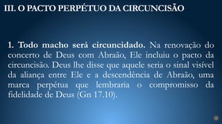 1. Todo macho será circuncidado. Na renovação do
concerto de Deus com Abraão, Ele incluiu o pacto da
circuncisão. Deus lhe disse que aquele seria o sinal visível
da aliança entre Ele e a descendência de Abraão, uma
marca perpétua que lembraria o compromisso da
fidelidade de Deus (Gn 17.10).
III. O PACTO PERPÉTUO DA CIRCUNCISÃO
24
 