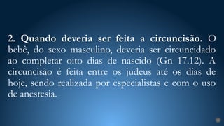 2. Quando deveria ser feita a circuncisão. O
bebê, do sexo masculino, deveria ser circuncidado
ao completar oito dias de nascido (Gn 17.12). A
circuncisão é feita entre os judeus até os dias de
hoje, sendo realizada por especialistas e com o uso
de anestesia.
25
 