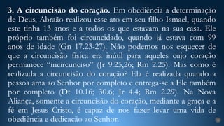 3. A circuncisão do coração. Em obediência à determinação
de Deus, Abraão realizou esse ato em seu filho Ismael, quando
este tinha 13 anos e a todos os que estavam na sua casa. Ele
próprio também foi circuncidado, quando já estava com 99
anos de idade (Gn 17.23-27). Não podemos nos esquecer de
que a circuncisão física era inútil para aqueles cujo coração
permanece “incircunciso” (Jr 9.25,26; Rm 2.25). Mas como é
realizada a circuncisão do coração? Ela é realizada quando a
pessoa ama ao Senhor por completo e entrega-se a Ele também
por completo (Dt 10.16; 30.6; Jr 4.4; Rm 2.29). Na Nova
Aliança, somente a circuncisão do coração, mediante a graça e a
fé em Jesus Cristo, é capaz de nos fazer levar uma vida de
obediência e dedicação ao Senhor. 26
 