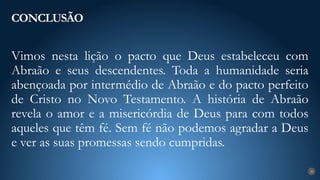 Vimos nesta lição o pacto que Deus estabeleceu com
Abraão e seus descendentes. Toda a humanidade seria
abençoada por intermédio de Abraão e do pacto perfeito
de Cristo no Novo Testamento. A história de Abraão
revela o amor e a misericórdia de Deus para com todos
aqueles que têm fé. Sem fé não podemos agradar a Deus
e ver as suas promessas sendo cumpridas.
CONCLUSÃO
28
 