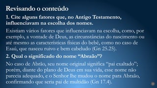 Revisando o conteúdo
29
1. Cite alguns fatores que, no Antigo Testamento,
influenciavam na escolha dos nomes.
Existiam vários fatores que influenciavam na escolha, como, por
exemplo, a vontade de Deus, as circunstâncias do nascimento ou
até mesmo as características físicas do bebê, como no caso de
Esaú, que nasceu ruivo e bem cabeludo (Gn 25.25).
2. Qual o significado do nome “Abraão”?
No caso de Abrão, seu nome original significa “pai exaltado”;
porém, diante do plano de Deus em sua vida, esse nome não
parecia adequado, e o Senhor lhe mudou o nome para Abraão,
confirmando que seria pai de multidão (Gn 17.4).
 