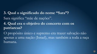 30
3. Qual o significado do nome “Sara”?
Sara significa “mãe de nações”.
4. Qual era o objetivo do concerto com os
patriarcas?
O propósito único e supremo era trazer salvação não
apenas a uma nação (Israel), mas também a toda a raça
humana.
 