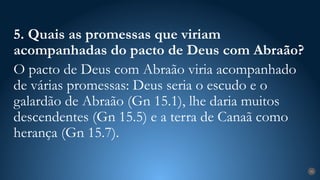 31
5. Quais as promessas que viriam
acompanhadas do pacto de Deus com Abraão?
O pacto de Deus com Abraão viria acompanhado
de várias promessas: Deus seria o escudo e o
galardão de Abraão (Gn 15.1), lhe daria muitos
descendentes (Gn 15.5) e a terra de Canaã como
herança (Gn 15.7).
 