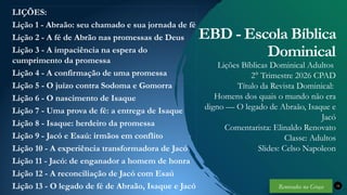 Renovados na Graça
Renovados na Graça
LIÇÕES:
Lição 1 - Abraão: seu chamado e sua jornada de fé
Lição 2 - A fé de Abrão nas promessas de Deus
Lição 3 - A impaciência na espera do
cumprimento da promessa
Lição 4 - A confirmação de uma promessa
Lição 5 - O juízo contra Sodoma e Gomorra
Lição 6 - O nascimento de Isaque
Lição 7 - Uma prova de fé: a entrega de Isaque
Lição 8 - Isaque: herdeiro da promessa
Lição 9 - Jacó e Esaú: irmãos em conflito
Lição 10 - A experiência transformadora de Jacó
Lição 11 - Jacó: de enganador a homem de honra
Lição 12 - A reconciliação de Jacó com Esaú
Lição 13 - O legado de fé de Abraão, Isaque e Jacó 34
EBD - Escola Bíblica
Dominical
Lições Bíblicas Dominical Adultos
2° Trimestre 2026 CPAD
Título da Revista Dominical:
Homens dos quais o mundo não era
digno — O legado de Abraão, Isaque e
Jacó
Comentarista: Elinaldo Renovato
Classe: Adultos
Slides: Celso Napoleon
Renovados na Graça
 