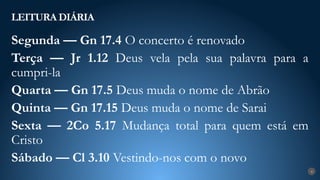 LEITURA DIÁRIA
4
Segunda — Gn 17.4 O concerto é renovado
Terça — Jr 1.12 Deus vela pela sua palavra para a
cumpri-la
Quarta — Gn 17.5 Deus muda o nome de Abrão
Quinta — Gn 17.15 Deus muda o nome de Sarai
Sexta — 2Co 5.17 Mudança total para quem está em
Cristo
Sábado — Cl 3.10 Vestindo-nos com o novo
 