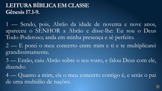 LEITURA BÍBLICA EM CLASSE
Gênesis 17.1-9.
6
1 — Sendo, pois, Abrão da idade de noventa e nove anos,
apareceu o SENHOR a Abrão e disse-lhe: Eu sou o Deus
Todo-Poderoso; anda em minha presença e sê perfeito.
2 — E porei o meu concerto entre mim e ti e te multiplicarei
grandissimamente.
3 — Então, caiu Abrão sobre o seu rosto, e falou Deus com ele,
dizendo:
4 — Quanto a mim, eis o meu concerto contigo é, e serás o pai
de uma multidão de nações.
 