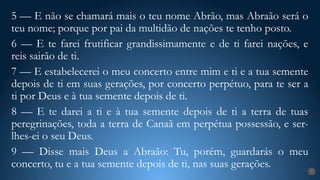 7
5 — E não se chamará mais o teu nome Abrão, mas Abraão será o
teu nome; porque por pai da multidão de nações te tenho posto.
6 — E te farei frutificar grandissimamente e de ti farei nações, e
reis sairão de ti.
7 — E estabelecerei o meu concerto entre mim e ti e a tua semente
depois de ti em suas gerações, por concerto perpétuo, para te ser a
ti por Deus e à tua semente depois de ti.
8 — E te darei a ti e à tua semente depois de ti a terra de tuas
peregrinações, toda a terra de Canaã em perpétua possessão, e ser-
lhes-ei o seu Deus.
9 — Disse mais Deus a Abraão: Tu, porém, guardarás o meu
concerto, tu e a tua semente depois de ti, nas suas gerações.
 