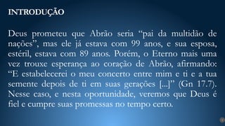 Deus prometeu que Abrão seria “pai da multidão de
nações”, mas ele já estava com 99 anos, e sua esposa,
estéril, estava com 89 anos. Porém, o Eterno mais uma
vez trouxe esperança ao coração de Abrão, afirmando:
“E estabelecerei o meu concerto entre mim e ti e a tua
semente depois de ti em suas gerações [...]” (Gn 17.7).
Nesse caso, e nesta oportunidade, veremos que Deus é
fiel e cumpre suas promessas no tempo certo.
INTRODUÇÃO
9
 