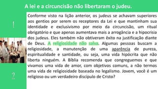 A lei e a circuncisão não libertaram o judeu.
Conforme visto na lição anterior, os judeus se achavam superiores
aos gentios por serem os receptores da Lei e que mantinham sua
identidade e exclusivismo por meio da circuncisão, um ritual
obrigatório e que apenas aumentava mais a arrogância e a hipocrisia
dos judeus. Eles também não obtiveram êxito na justificação diante
de Deus. A religiosidade não salva. Algumas pessoas buscam a
religiosidade, a manutenção de uma aparência de pureza,
espiritualidade e santidade, ou seja, uma vida hipócrita que não
liberta ninguém. A Bíblia recomenda que congreguemos e que
vivamos uma vida de amor, com objetivos comuns, a não termos
uma vida de religiosidade baseada no legalismo. Jovem, você é um
religioso ou um verdadeiro discípulo de Cristo?
 