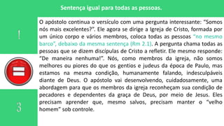 Sentença igual para todas as pessoas.
O apóstolo continua o versículo com uma pergunta interessante: “Somos
nós mais excelentes?”. Ele agora se dirige a Igreja de Cristo, formada por
um único corpo e vários membros, coloca todas as pessoas “no mesmo
barco”, debaixo da mesma sentença (Rm 2.1). A pergunta chama todas as
pessoas que se dizem discípulas de Cristo a refletir. Ele mesmo responde:
“De maneira nenhuma!”. Nós, como membros da igreja, não somos
melhores ou piores do que os gentios e judeus da época de Paulo, mas
estamos na mesma condição, humanamente falando, indesculpáveis
diante de Deus. O apóstolo vai desenvolvendo, cuidadosamente, uma
abordagem para que os membros da igreja reconheçam sua condição de
pecadores e dependentes da graça de Deus, por meio de Jesus. Eles
precisam aprender que, mesmo salvos, precisam manter o “velho
homem” sob controle.
 