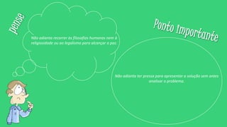 Não adianta recorrer às filosofias humanas nem à
religiosidade ou ao legalismo para alcançar a paz.
Não adianta ter pressa para apresentar a solução sem antes
analisar o problema.
 
