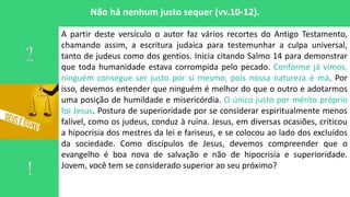 Não há nenhum justo sequer (vv.10-12).
A partir deste versículo o autor faz vários recortes do Antigo Testamento,
chamando assim, a escritura judaica para testemunhar a culpa universal,
tanto de judeus como dos gentios. Inicia citando Salmo 14 para demonstrar
que toda humanidade estava corrompida pelo pecado. Conforme já vimos,
ninguém consegue ser justo por si mesmo, pois nossa natureza é má. Por
isso, devemos entender que ninguém é melhor do que o outro e adotarmos
uma posição de humildade e misericórdia. O único justo por mérito próprio
foi Jesus. Postura de superioridade por se considerar espiritualmente menos
falível, como os judeus, conduz à ruína. Jesus, em diversas ocasiões, criticou
a hipocrisia dos mestres da lei e fariseus, e se colocou ao lado dos excluídos
da sociedade. Como discípulos de Jesus, devemos compreender que o
evangelho é boa nova de salvação e não de hipocrisia e superioridade.
Jovem, você tem se considerado superior ao seu próximo?
 