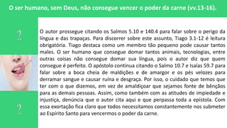 O ser humano, sem Deus, não consegue vencer o poder da carne (vv.13-16).
O autor prossegue citando os Salmos 5.10 e 140.4 para falar sobre o perigo da
língua e das trapaças. Para discorrer sobre este assunto, Tiago 3.1-12 é leitura
obrigatória. Tiago destaca como um membro tão pequeno pode causar tantos
males. O ser humano que consegue domar tantos animais, tecnologias, entre
outras coisas não consegue domar sua língua, pois o autor diz que quem
consegue é perfeito. O apóstolo continua citando o Salmo 10.7 e Isaías 59.7 para
falar sobre a boca cheia de maldições e de amargor e os pés velozes para
derramar sangue e causar ruína e desgraça. Por isso, o cuidado que temos que
ter com o que dizemos, em vez de amaldiçoar que sejamos fonte de bênçãos
para as demais pessoas. Assim, como também com as atitudes de impiedade e
injustiça, denúncia que o autor cita aqui e que perpassa toda a epístola. Com
essa exortação fica claro que todos necessitamos constantemente nos submeter
ao Espírito Santo para vencermos o poder da carne.
 