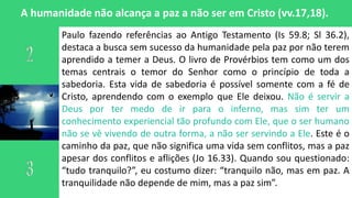 A humanidade não alcança a paz a não ser em Cristo (vv.17,18).
Paulo fazendo referências ao Antigo Testamento (Is 59.8; Sl 36.2),
destaca a busca sem sucesso da humanidade pela paz por não terem
aprendido a temer a Deus. O livro de Provérbios tem como um dos
temas centrais o temor do Senhor como o princípio de toda a
sabedoria. Esta vida de sabedoria é possível somente com a fé de
Cristo, aprendendo com o exemplo que Ele deixou. Não é servir a
Deus por ter medo de ir para o inferno, mas sim ter um
conhecimento experiencial tão profundo com Ele, que o ser humano
não se vê vivendo de outra forma, a não ser servindo a Ele. Este é o
caminho da paz, que não significa uma vida sem conflitos, mas a paz
apesar dos conflitos e aflições (Jo 16.33). Quando sou questionado:
“tudo tranquilo?”, eu costumo dizer: “tranquilo não, mas em paz. A
tranquilidade não depende de mim, mas a paz sim”.
 