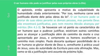 O ser humano não pode se justificar pelas suas próprias obras (v.20a).
O apóstolo, então apresenta o motivo da culpabilidade da
humanidade citada anteriormente: “Por isso, nenhuma carne será
justificada diante dele pelas obras da lei”. O ser humano pode se
gloriar de suas obras perante as demais pessoas, mas perante Deus
não encontrará justificativa, pois nem mesmo Abraão alcançou por
méritos (Rm 4.1-3). Se houvesse um só ponto ou característica do
ser humano que o pudesse justificar, existiriam outros caminhos
para se alcançar a justificação além do caminho da morte e cruz
apresentado por Jesus, e certamente os homens escolheriam o
caminho mais simples. Paulo descarta qualquer possibilidade de o
ser humano se gloriar diante de Deus e, semelhante à prática usual
de Jesus, usou da autoridade da Escritura para esta afirmação. Mas,
como se dá a justificação será assunto da próxima lição.
 