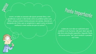 Jovem, se todas as pessoas são iguais perante Deus, com
tendências a pecar e não tendo como se justificar pelas suas
obras, porque existem tantas pessoas nas igrejas, dizendo-se
discípulas de Cristo, que se vangloriam e agem como se fossem
melhores e mais santas do que as outras?
O fato de a Lei não ser suficiente para
justificar o ser humano, não quer dizer que ela
não teve uma função específica. Segundo Paulo,
ela serviu como “aio” para conduzir o pecador
até Cristo.
 