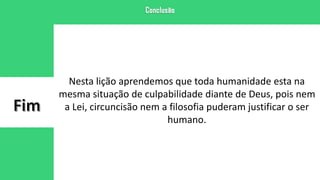 Nesta lição aprendemos que toda humanidade esta na
mesma situação de culpabilidade diante de Deus, pois nem
a Lei, circuncisão nem a filosofia puderam justificar o ser
humano.
 
