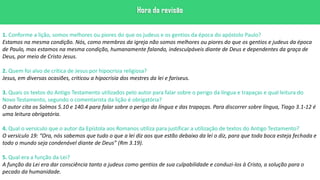 1. Conforme a lição, somos melhores ou piores do que os judeus e os gentios da época do apóstolo Paulo?
Estamos na mesma condição. Nós, como membros da igreja não somos melhores ou piores do que os gentios e judeus da época
de Paulo, mas estamos na mesma condição, humanamente falando, indesculpáveis diante de Deus e dependentes da graça de
Deus, por meio de Cristo Jesus.
2. Quem foi alvo de crítica de Jesus por hipocrisia religiosa?
Jesus, em diversas ocasiões, criticou a hipocrisia dos mestres da lei e fariseus.
3. Quais os textos do Antigo Testamento utilizados pelo autor para falar sobre o perigo da língua e trapaças e qual leitura do
Novo Testamento, segundo o comentarista da lição é obrigatória?
O autor cita os Salmos 5.10 e 140.4 para falar sobre o perigo da língua e das trapaças. Para discorrer sobre língua, Tiago 3.1-12 é
uma leitura obrigatória.
4. Qual o versículo que o autor da Epístola aos Romanos utiliza para justificar a utilização de textos do Antigo Testamento?
O versículo 19: “Ora, nós sabemos que tudo o que a lei diz aos que estão debaixo da lei o diz, para que toda boca esteja fechada e
todo o mundo seja condenável diante de Deus” (Rm 3.19).
5. Qual era a função da Lei?
A função da Lei era dar consciência tanto a judeus como gentios de sua culpabilidade e conduzi-los à Cristo, a solução para o
pecado da humanidade.
 