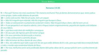 Texto Bíblico
Romanos 3.9-20.
9 — Pois quê? Somos nós mais excelentes? De maneira nenhuma! Pois já dantes demonstramos que, tanto judeus
como gregos, todos estão debaixo do pecado,
10 — como está escrito: Não há um justo, nem um sequer.
11 — Não há ninguém que entenda; não há ninguém que busque a Deus.
12 — Todos se extraviaram e juntamente se fizeram inúteis. Não há quem faça o bem, não há nem um só.
13 — A sua garganta é um sepulcro aberto; com a língua tratam enganosamente; peçonha de áspides está debaixo
de seus lábios;
14 — cuja boca está cheia de maldição e amargura.
15 — Os seus pés são ligeiros para derramar sangue.
16 — Em seus caminhos há destruição e miséria;
17 — e não conheceram o caminho da paz.
18 — Não há temor de Deus diante de seus olhos.
19 — Ora, nós sabemos que tudo o que a lei diz aos que estão debaixo da lei o diz, para que toda boca esteja fechada
e todo o mundo seja condenável diante de Deus.
20 — Por isso, nenhuma carne será justificada diante dele pelas obras da lei, porque pela lei vem o conhecimento do
pecado.
 