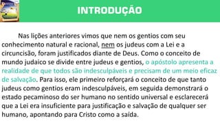 INTRODUÇÃO
Nas lições anteriores vimos que nem os gentios com seu
conhecimento natural e racional, nem os judeus com a Lei e a
circuncisão, foram justificados diante de Deus. Como o conceito de
mundo judaico se divide entre judeus e gentios, o apóstolo apresenta a
realidade de que todos são indesculpáveis e precisam de um meio eficaz
de salvação. Para isso, ele primeiro reforçará o conceito de que tanto
judeus como gentios eram indesculpáveis, em seguida demonstrará o
estado pecaminoso do ser humano no sentido universal e esclarecerá
que a Lei era insuficiente para justificação e salvação de qualquer ser
humano, apontando para Cristo como a saída.
 