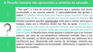 A filosofia humana não apresentou o caminho da salvação.
“Pois que?”, o início do versículo demonstra que o apóstolo está dando
continuidade a um assunto anterior, a indesculpabilidade dos gentios e
judeus. Os gentios, influenciados pela filosofia grega, buscaram chegar ao
conhecimento de Deus e da salvação por meio do raciocínio humano. Os
filósofos trouxeram grandes contribuições tanto para a ciência como para a
teologia, basta ver a influência destes nos Pais da Igreja. Entretanto, a
revelação divina está acima do raciocínio humano, que apenas consegue
obter “lampejos” da revelação maior, que somente é possível por meio do
Espírito Santo. A filosofia levou muitas pessoas a acharem que o ser humano
pudesse, por meio de sua competência intelectual, entender Deus e sua
obra. Por exemplo, no século passado um movimento que sobressaiu foi o
cientificismo que, influenciado pelo avanço da tecnologia, entendia que
poderia resolver o problema da humanidade. Infelizmente, a resposta foi as
duas guerras mundiais.
 