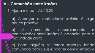 IV – Comunhão entre irmãos
1. Ajuda mutua – At. 10.23
a) Alcançar a maturidade sozinho é algo
pouco provável.
b) A comunhão, encorajamento e
contribuições entre irmãos é essencial para a
maturidade cristã.
c) Pode alguém se tornar maduro tendo
comunhão com Deus e não ter com o irmãos ?
 