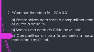2. #Compartilhando a fé – 2Co 3.3
a) Fomos salvos para servir e compartilhar com
os outros a nossa fé.
b) Somos uma carta de Cristo ao Mundo.
c) Compartilhar a nossa fé aumenta a nossa
maturidade espiritual.
 