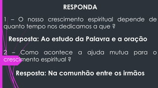 RESPONDA
1 – O nosso crescimento espiritual depende de
quanto tempo nos dedicamos a que ?
Resposta: Ao estudo da Palavra e a oração
2 – Como acontece a ajuda mutua para o
crescimento espiritual ?
Resposta: Na comunhão entre os irmãos
 