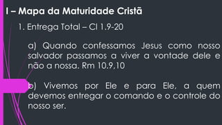 I – Mapa da Maturidade Cristã
1. Entrega Total – Cl 1.9-20
a) Quando confessamos Jesus como nosso
salvador passamos a viver a vontade dele e
não a nossa. Rm 10.9,10
b) Vivemos por Ele e para Ele, a quem
devemos entregar o comando e o controle do
nosso ser.
 