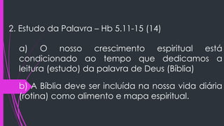 2. Estudo da Palavra – Hb 5.11-15 (14)
a) O nosso crescimento espiritual está
condicionado ao tempo que dedicamos a
leitura (estudo) da palavra de Deus (Bíblia)
b) A Bíblia deve ser incluída na nossa vida diária
(rotina) como alimento e mapa espiritual.
 