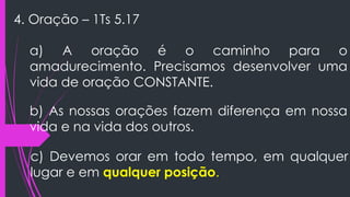 4. Oração – 1Ts 5.17
a) A oração é o caminho para o
amadurecimento. Precisamos desenvolver uma
vida de oração CONSTANTE.
b) As nossas orações fazem diferença em nossa
vida e na vida dos outros.
c) Devemos orar em todo tempo, em qualquer
lugar e em qualquer posição.
 