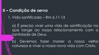 II – Condição de servo
1. Vida santificada – Rm 6.11-13
a) É preciso viver uma vida de santificação no
que tange ao nosso relacionamento com a
santidade de Deus.
b) Devemos fazer morrer a nossa velha
natureza e viver a nossa nova vida com Cristo.
 