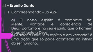 III – Espírito Santo
1. Compreendendo – Jo 4.24
a) O nosso espírito é composto de:
Mente, vontade e consciência de
Deus, portanto é no seu espírito que o homem
é semelhante a Deus
b) Adorar a Deus “em espírito e em verdade” é
uma ação que só pode acontecer no íntimo
do ser humano.
 