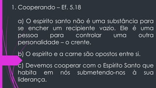 1. Cooperando – Ef. 5.18
a) O espirito santo não é uma substância para
se encher um recipiente vazio. Ele é uma
pessoa para controlar uma outra
personalidade – o crente.
b) O espirito e a carne são opostos entre si.
c) Devemos cooperar com o Espírito Santo que
habita em nós submetendo-nos à sua
liderança.
 