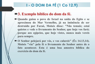 I - O DOM DA FÉ (1 Co 12.9)
3. Exemplo bíblico do dom da fé.
 Quando guiou o povo de Israel na saída do Egito e se
aproximou do Mar Vermelho, já na iminência de ser
destruído por Faraó, Moisés disse: "Não temais; estai
quietos e vede o livramento do Senhor, que hoje vos fará;
porque aos egípcios, que hoje vistes, nunca mais vereis
para sempre.
 O Senhor pelejará por vós, e vos calareis" (Êx 14.13,14).
Moisés "viu" pela fé o livramento do Senhor antes de o
fato acontecer. Esta é uma boa amostra bíblica do
exercício do dom da fé.
 