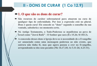 II - DONS DE CURAR (1 Co 12.9)
1. O que são os dons de curar?
 São recursos de caráter sobrenatural para atuarem na cura de
qualquer tipo de enfermidade. Por isso a expressão está no plural.
Deus é quem cura! Ele concede os "dons" segundo o conselho da sua
vontade, sabedoria e no momento certo.
 No Antigo Testamento, o Todo-Poderoso se manifestou ao povo de
Israel como "Jeová Rafá" - O Senhor que sara (Êx 15.26; Sl 103.3).
 A concessão desses dons à Igreja deve-se à necessidade de o Evangelho
ser anunciado como uma mensagem poderosa ao não crente, que
outrora não tinha fé, mas que agora passou a crer no Evangelho,
arrependendo-se dos seus pecados (Mc 16.17,18; At 3.11-26; 4.23-31).
 