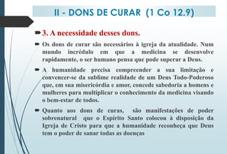 II - DONS DE CURAR (1 Co 12.9)
3. A necessidade desses dons.
 Os dons de curar são necessários à igreja da atualidade. Num
mundo incrédulo em que a medicina se desenvolve
rapidamente, o ser humano pensa que pode superar a Deus.
 A humanidade precisa compreender a sua limitação e
convencer-se da sublime realidade de um Deus Todo-Poderoso
que, em sua misericórdia e amor, concede sabedoria a homens e
mulheres para multiplicar o conhecimento da medicina visando
o bem-estar de todos.
 Quanto aos dons de curas, são manifestações de poder
sobrenatural que o Espírito Santo colocou à disposição da
Igreja de Cristo para que a humanidade reconheça que Deus
tem o poder de sanar todas as doenças
 