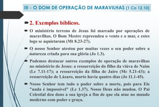 2. Exemplos bíblicos.
 O ministério terreno de Jesus foi marcado por operações de
maravilhas. O Bom Mestre repreendeu o vento e o mar, e estes
logo se aquietaram (Mt 8.23-27).
 O nosso Senhor atestou por muitas vezes o seu poder sobre a
natureza criada para sua glória (Jo 1.3).
 Podemos destacar outros exemplos de operação de maravilhas
no ministério de Jesus: a ressurreição do filho da viúva de Naim
(Lc 7.11-17); a ressurreição da filha de Jairo (Mc 5.21-43); a
ressurreição de Lázaro, morto havia quatro dias (Jo 11.1-45).
 Nosso Senhor tem todo o poder sobre a morte, pois para Ele
"nada é impossível" (Lc 1.37). Nosso Deus não mudou. O Pai
Celestial deu dons a sua igreja a fim de que ela atue no mundo
moderno com poder e graça.
III - O DOM DE OPERAÇÃO DE MARAVILHAS (1 Co 12.10)
 