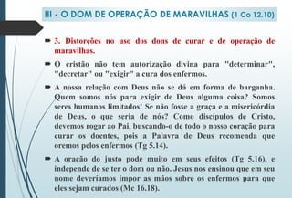  3. Distorções no uso dos dons de curar e de operação de
maravilhas.
 O cristão não tem autorização divina para "determinar",
"decretar" ou "exigir" a cura dos enfermos.
 A nossa relação com Deus não se dá em forma de barganha.
Quem somos nós para exigir de Deus alguma coisa? Somos
seres humanos limitados! Se não fosse a graça e a misericórdia
de Deus, o que seria de nós? Como discípulos de Cristo,
devemos rogar ao Pai, buscando-o de todo o nosso coração para
curar os doentes, pois a Palavra de Deus recomenda que
oremos pelos enfermos (Tg 5.14).
 A oração do justo pode muito em seus efeitos (Tg 5.16), e
independe de se ter o dom ou não. Jesus nos ensinou que em seu
nome deveríamos impor as mãos sobre os enfermos para que
eles sejam curados (Mc 16.18).
III - O DOM DE OPERAÇÃO DE MARAVILHAS (1 Co 12.10)
 
