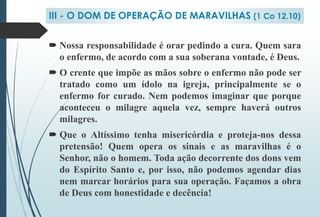  Nossa responsabilidade é orar pedindo a cura. Quem sara
o enfermo, de acordo com a sua soberana vontade, é Deus.
 O crente que impõe as mãos sobre o enfermo não pode ser
tratado como um ídolo na igreja, principalmente se o
enfermo for curado. Nem podemos imaginar que porque
aconteceu o milagre aquela vez, sempre haverá outros
milagres.
 Que o Altíssimo tenha misericórdia e proteja-nos dessa
pretensão! Quem opera os sinais e as maravilhas é o
Senhor, não o homem. Toda ação decorrente dos dons vem
do Espírito Santo e, por isso, não podemos agendar dias
nem marcar horários para sua operação. Façamos a obra
de Deus com honestidade e decência!
III - O DOM DE OPERAÇÃO DE MARAVILHAS (1 Co 12.10)
 