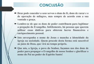 CONCLUSÃO
 Deus pode conceder a seus servos o dom da fé, dons de curar e o
de operação de milagres, mas sempre de acordo com a sua
vontade e graça.
 Lembre-se de que os dons de poder contribuem para legitimar
a pregação do Evangelho. Infelizmente, há pessoas que querem
utilizar essas dádivas para obterem lucros financeiros e
enriquecimento pessoal.
 Isto envergonha o nome de Jesus e mancha a idoneidade da
Igreja na sociedade. Quem procede desta forma está suscetível
ao juízo de Deus, que virá no tempo próprio.
 Que nós, a Igreja, o povo do Senhor, façamos uso dos dons de
poder para propagar o Evangelho de nosso Senhor e glorificar o
nome do Pai no poder do Espírito Santo!
 
