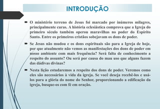 INTRODUÇÃO
 O ministério terreno de Jesus foi marcado por inúmeros milagres,
principalmente curas. A história eclesiástica comprova que a Igreja do
primeiro século também operou maravilhas no poder do Espírito
Santo. Entre os primeiros cristãos sobejavam os dons de poder.
 Se Jesus não mudou e os dons espirituais são para a Igreja de hoje,
por que atualmente não vemos as manifestações dos dons de poder em
nosso ambiente com mais frequência? Será falta de conhecimento a
respeito do assunto? Ou será por causa do mau uso que alguns fazem
das dádivas divinas?
 Nesta lição estudaremos a respeito dos dons de poder. Veremos como
eles são necessários à vida da igreja. Se você deseja recebê-los e usá-
los para a glória do nome do Senhor, proporcionando a edificação da
igreja, busque-os com fé em oração.
 