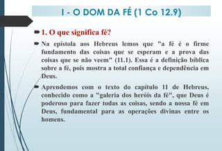 I - O DOM DA FÉ (1 Co 12.9)
1. O que significa fé?
 Na epístola aos Hebreus lemos que "a fé é o firme
fundamento das coisas que se esperam e a prova das
coisas que se não veem" (11.1). Essa é a definição bíblica
sobre a fé, pois mostra a total confiança e dependência em
Deus.
 Aprendemos com o texto do capítulo 11 de Hebreus,
conhecido como a "galeria dos heróis da fé", que Deus é
poderoso para fazer todas as coisas, sendo a nossa fé em
Deus, fundamental para as operações divinas entre os
homens.
 